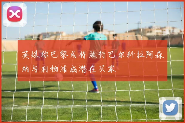 英媒称巴黎或将放行巴尔科拉阿森纳与利物浦成潜在买家