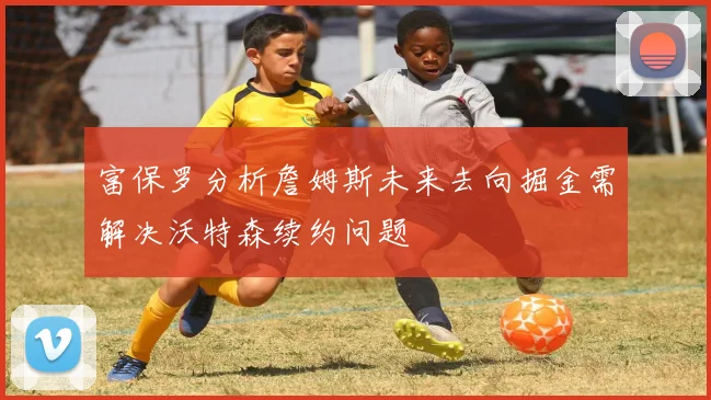 富保罗分析詹姆斯未来去向掘金需解决沃特森续约问题