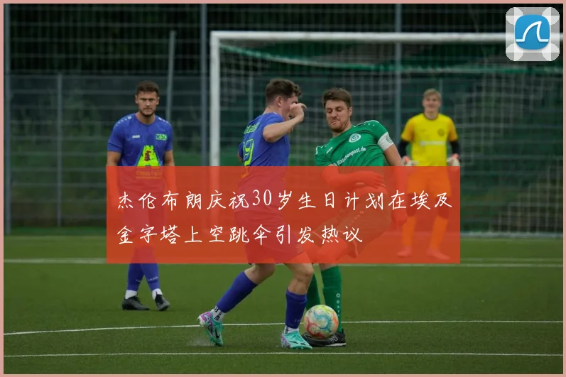 杰伦布朗庆祝30岁生日计划在埃及金字塔上空跳伞引发热议