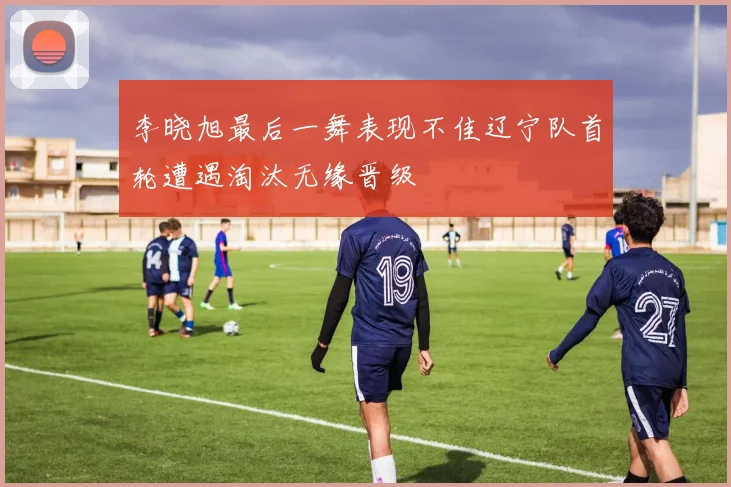 李晓旭最后一舞表现不佳辽宁队首轮遭遇淘汰无缘晋级