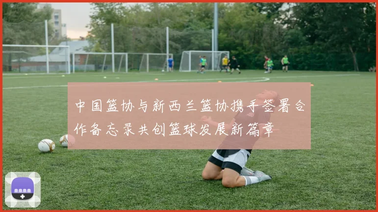 中国篮协与新西兰篮协携手签署合作备忘录共创篮球发展新篇章