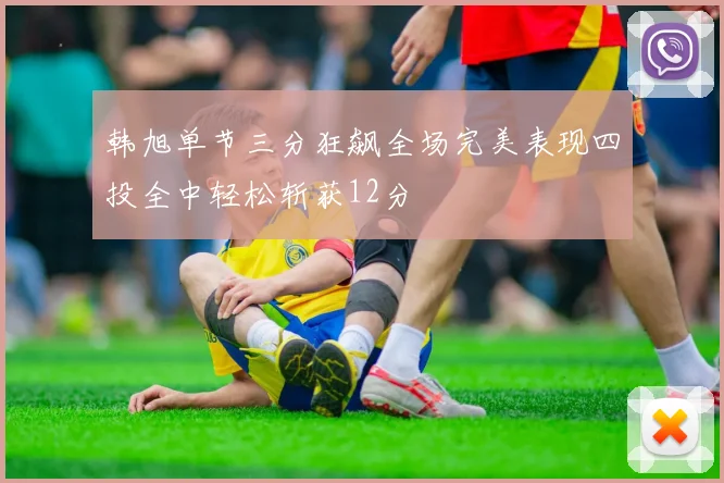 韩旭单节三分狂飙全场完美表现四投全中轻松斩获12分