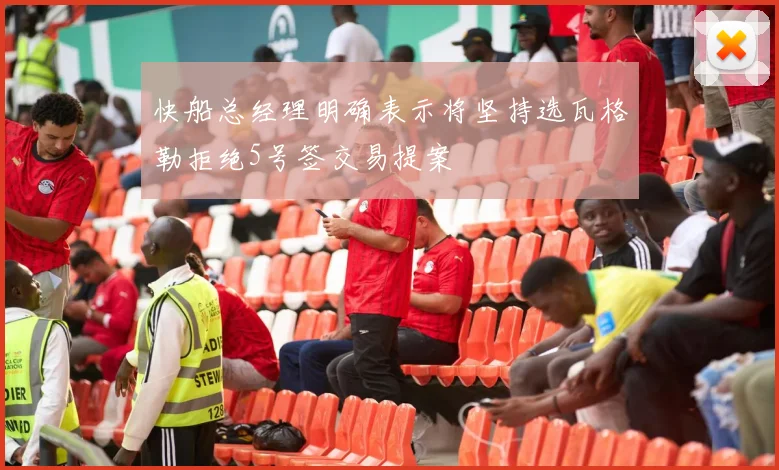 快船总经理明确表示将坚持选瓦格勒拒绝5号签交易提案