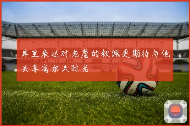 库里表达对老詹的钦佩更期待与他共享高尔夫时光