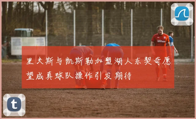 里夫斯与凯斯勒加盟湖人东契奇愿望成真球队操作引发期待
