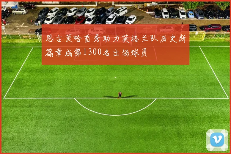恩古莫哈首秀助力英格兰队历史新篇章成第1300名出场球员