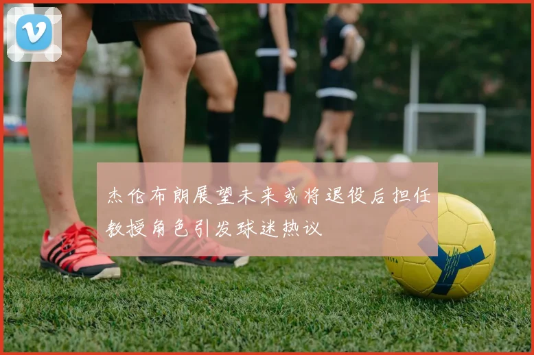 杰伦布朗展望未来或将退役后担任教授角色引发球迷热议