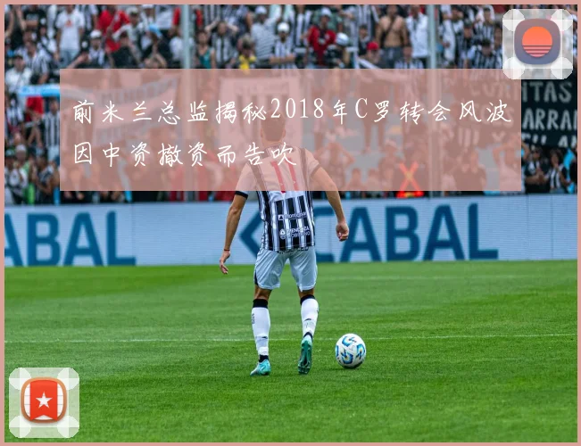 前米兰总监揭秘2018年C罗转会风波因中资撤资而告吹