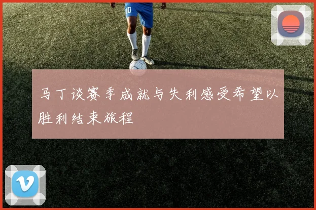 马丁谈赛季成就与失利感受希望以胜利结束旅程