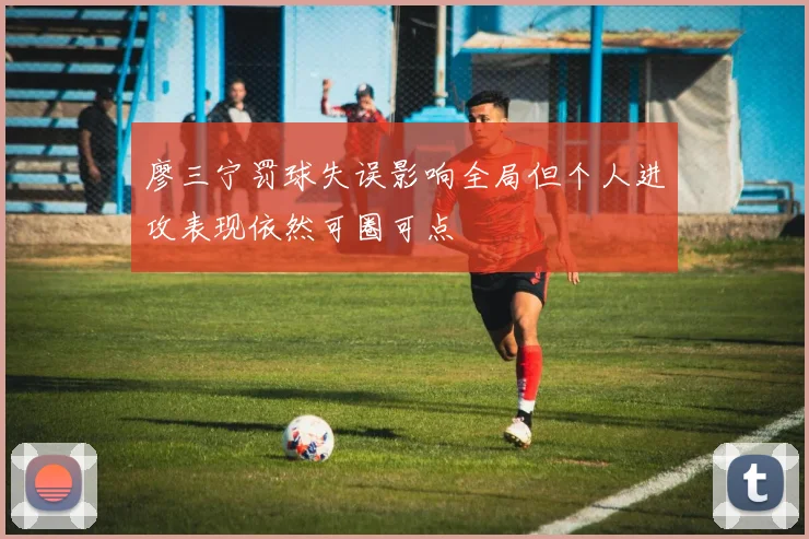 廖三宁罚球失误影响全局但个人进攻表现依然可圈可点
