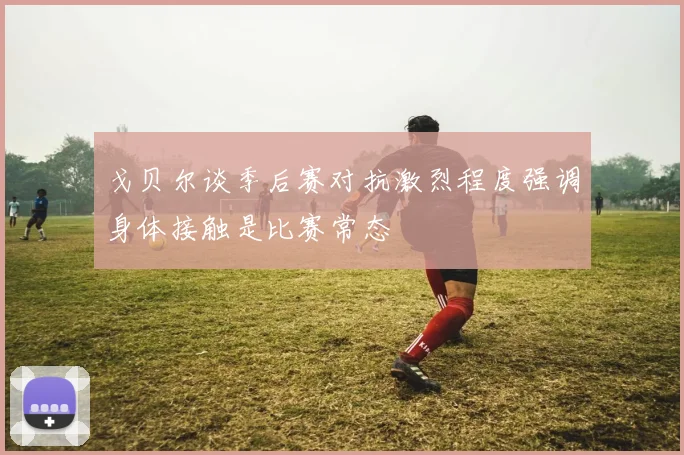 戈贝尔谈季后赛对抗激烈程度强调身体接触是比赛常态