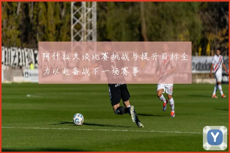 阿什拉夫谈比赛挑战与提升目标全力以赴备战下一场赛事