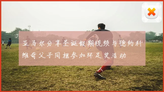 亚马尔分享圣诞假期视频与德约科维奇父子同框参加环足奖活动