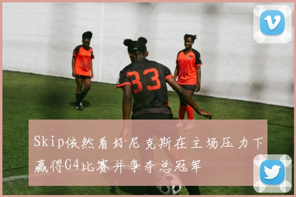 Skip依然看好尼克斯在主场压力下赢得G4比赛并争夺总冠军