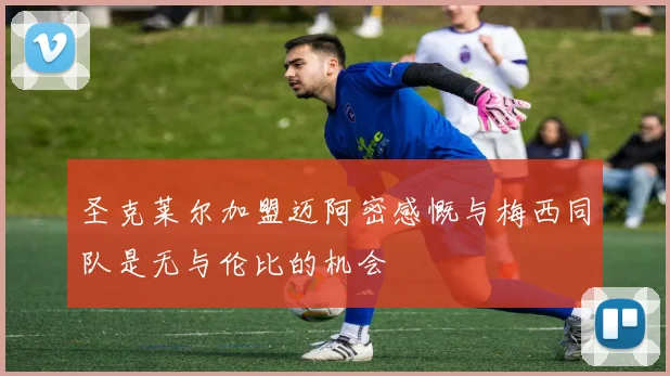 圣克莱尔加盟迈阿密感慨与梅西同队是无与伦比的机会