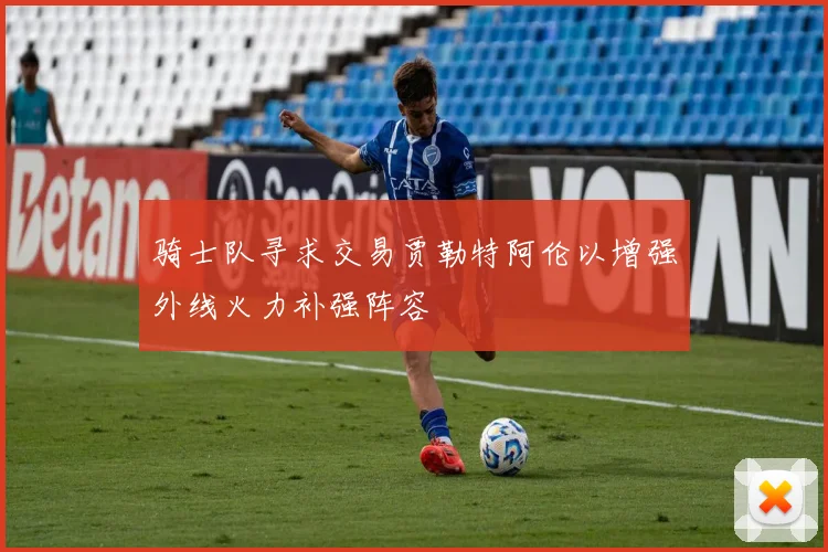 骑士队寻求交易贾勒特阿伦以增强外线火力补强阵容