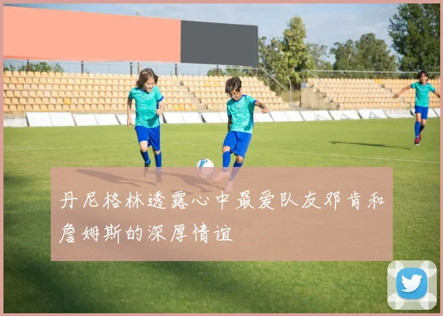 丹尼格林透露心中最爱队友邓肯和詹姆斯的深厚情谊