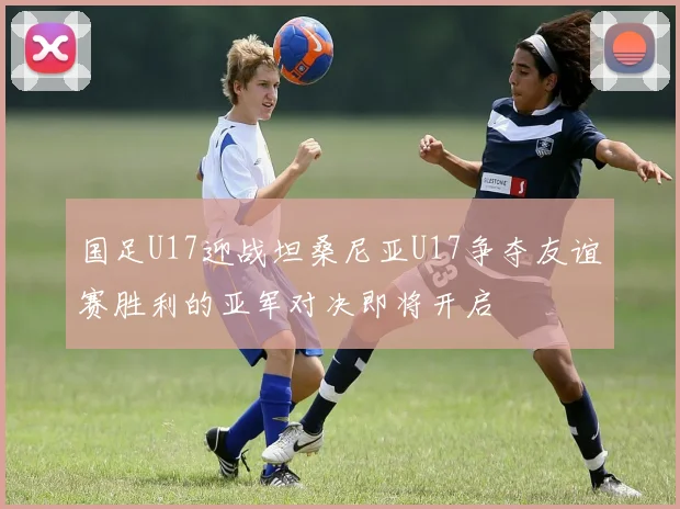 国足U17迎战坦桑尼亚U17争夺友谊赛胜利的亚军对决即将开启