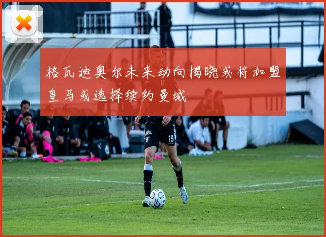 格瓦迪奥尔未来动向揭晓或将加盟皇马或选择续约曼城