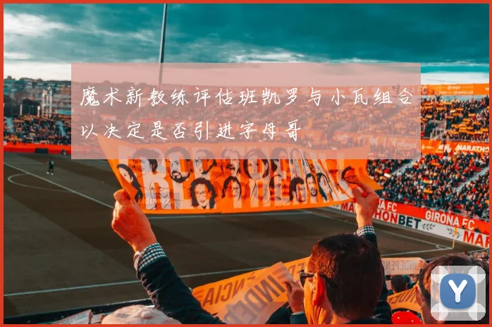 魔术新教练评估班凯罗与小瓦组合以决定是否引进字母哥
