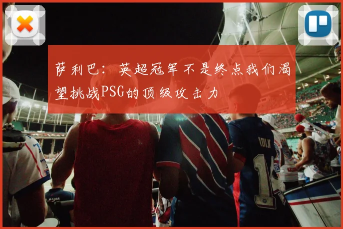 萨利巴：英超冠军不是终点我们渴望挑战PSG的顶级攻击力