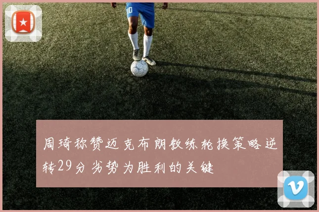 周琦称赞迈克布朗教练轮换策略逆转29分劣势为胜利的关键