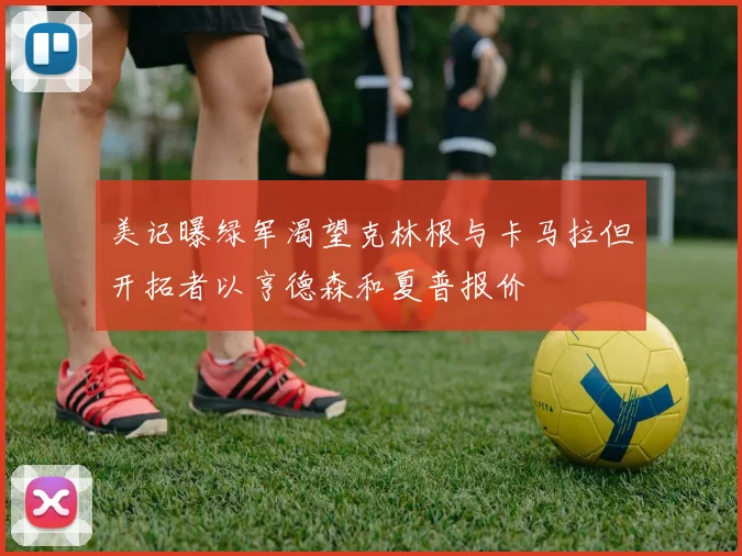 美记曝绿军渴望克林根与卡马拉但开拓者以亨德森和夏普报价